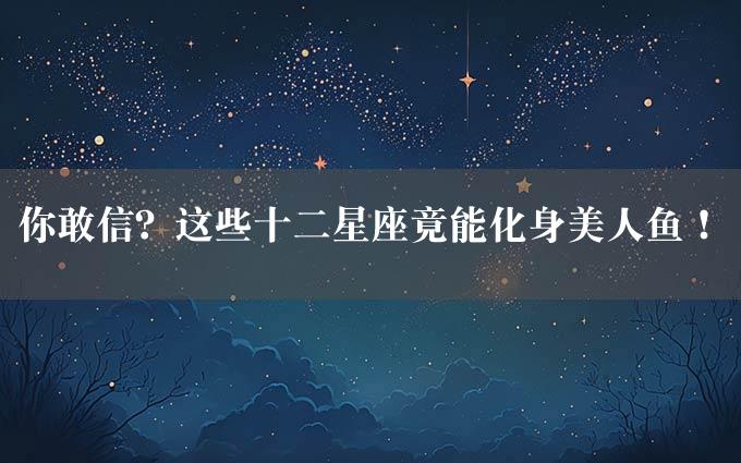 你敢信？这些十二星座竟能化身美人鱼！