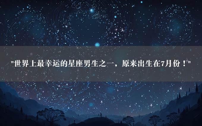 "世界上最幸运的星座男生之一，原来出生在7月份！"