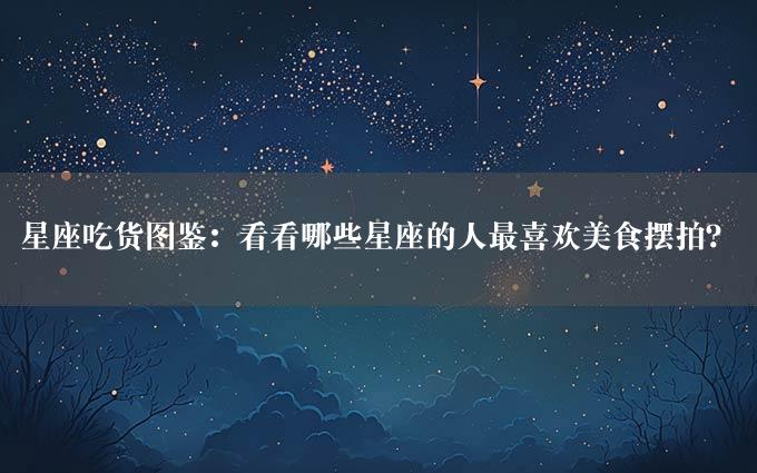 星座吃货图鉴：看看哪些星座的人最喜欢美食摆拍？