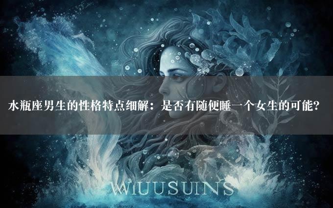 水瓶座男生的性格特点细解：是否有随便睡一个女生的可能？