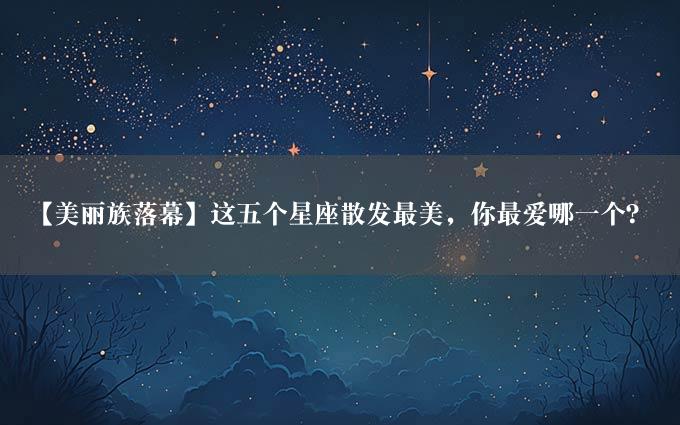 【美丽族落幕】这五个星座散发最美，你最爱哪一个？