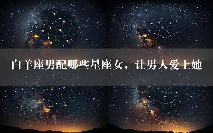 白羊座男配哪些星座女，让男人爱上她