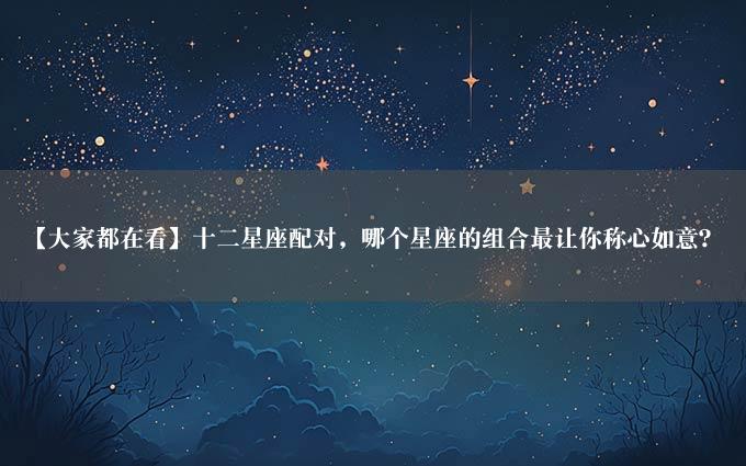 【大家都在看】十二星座配对，哪个星座的组合最让你称心如意？